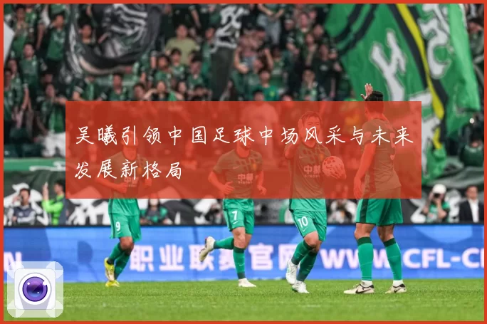 吴曦引领中国足球中场风采与未来发展新格局